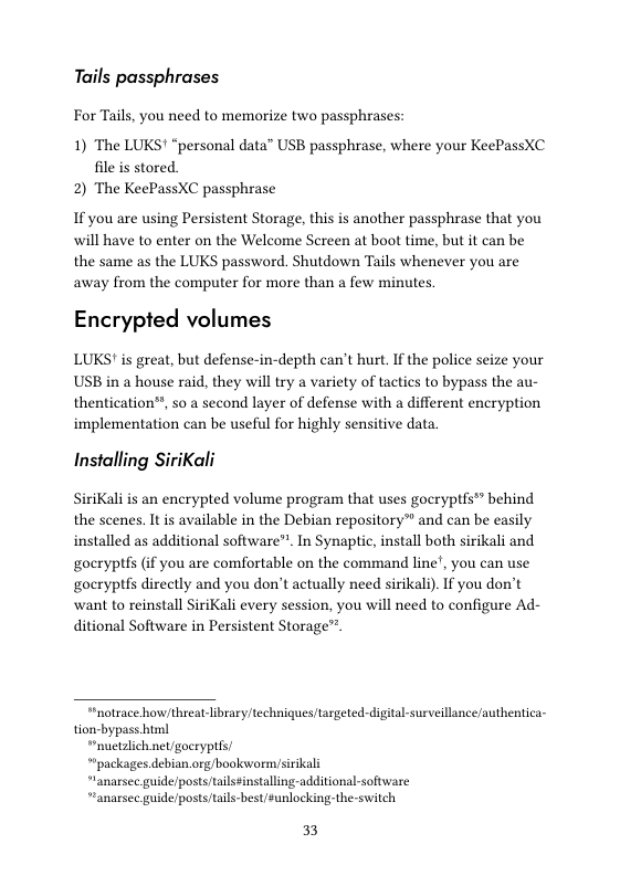 Tails passphrases  For Tails, you need to memorize two passphrases:  1) The LUKS! “personal data” USB passphrase, where your KeePassXC file is stored 2) The KeePassXC passphrase  If you are using Persistent Storage, this is another passphrase that you will have to enter on the Welcome Screen at boot time, but it can be the same as the LUKS password. Shutdown Tails whenever you are away from the computer for more than a few minutes,  Encrypted volumes  LUKS! is great, but defense-in-depth can’t hurt. If the police seize your USB in a house raid, they will try a variety of tactics to bypass the au- thentication®, so a second layer of defense with a different encryption implementation can be useful for highly sensitive data  Installing SiriKali  SiriKali is an encrypted volume program that uses gocryptfs™ behind the scenes, It is available in the Debian repository™ and can be easily installed as additional software”. In Synaptic, install both sirikali and gocryptfs (if you are comfortable on the command line’, you can use goeryptfs directly and you don’t actually need sirikali). If you don’t ‘want to reinstall SiriKali every session, you will need to configure Ad- ditional Software in Persistent Storage"™  “notrace how/threat-library/techniques/targeted- digital-surveillance authentica- tion-bypass.html  “nuetalich net/goeryptes  *’packages debian org/boolwormisirikal  “lanarsee guide/posts tailssinstalling-additional-software  “anarsee guide/posts/tails-best/sunlocking: the-switch  33 